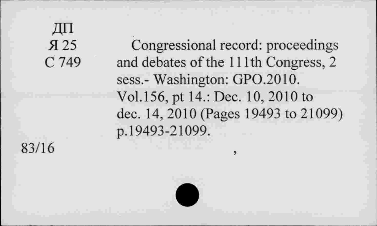 ﻿Zjn
H 25 Congressional record: proceedings
C 749 and debates of the 111th Congress, 2 sess.- Washington: GPO.2010.
Vol. 156, pt 14.: Dec. 10, 2010 to dec. 14, 2010 (Pages 19493 to 21099) p.19493-21099.
83/16